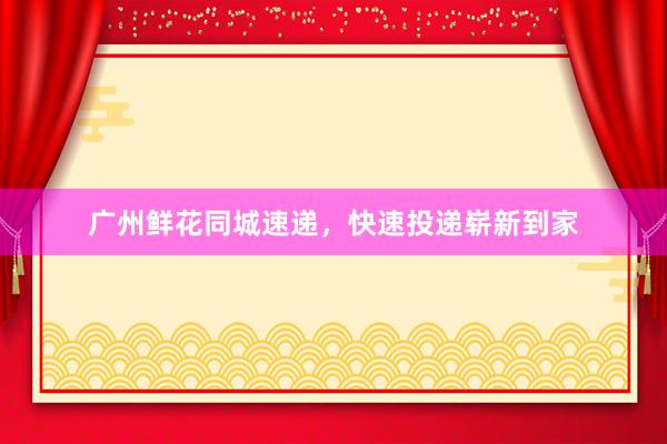 广州鲜花同城速递，快速投递崭新到家