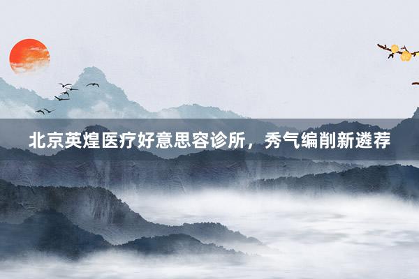 北京英煌医疗好意思容诊所，秀气编削新遴荐